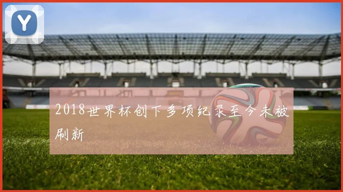 2018世界杯创下多项纪录至今未被刷新