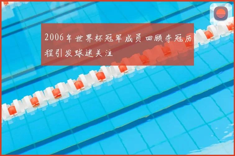 2006年世界杯冠军成员回顾夺冠历程引发球迷关注